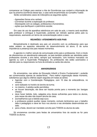 13
comparecer ao Colégio para assinar a Ata de Ocorrências que contará a informação de
que na próxima ocorrência desse tipo, o caso será encaminhado ao Conselho Tutelar.
Serão considerados casos de indisciplina as seguintes ações:
- Agressões físicas e/ou verbais;
- Conversar durante a explicação do professor;
- Desrespeito com os colegas, professores e funcionários;
- ações que danifiquem o patrimônio escolar.
Em caso de uso de aparelhos eletrônicos em sala de aula, o mesmo será recolhido
pelo professor e entregue à Supervisão, podendo ser retirado apenas pelos pais ou
responsáveis, assinando um termo de conscientização sobre o caso.
REUNIÕES / ATENDIMENTO AOS PAIS
Bimestralmente é destinado aos pais um encontro com os professores para que
estes relatem os aspectos relevantes do desenvolvimento do aluno. É de suma
importância a presença dos pais nesses momentos.
A agenda é o melhor veículo de comunicação entre pais e professores. Com o intuito
de oferecermos um atendimento adequado, os pais também poderão ser atendidos pelos
professores durante o ano letivo, sempre que necessário, com horários marcados via
agenda ou com a Supervisão Pedagógica. Os professores não estão autorizados a
atender pais ou responsáveis na hora da entrada ou saída dos alunos.
ANIVERSÁRIOS
Os aniversários, nas séries da Educação Infantil e Ensino Fundamental I, poderão
ser comemorados apenas às sextas-feiras. Para melhor organização desse momento,
solicitamos que alguns critérios sejam seguidos em todas as séries:
 Agendar com a Coordenação Pedagógica, com 10 dias de antecedência, no
mínimo;
 será realizado no horário do lanche da turma;
 no máximo, 4 adultos serão permitidos;
 se houver decoração, ela deve ser trazida pronta para o momento (ex: bexigas
cheias);
 deve haver bebida, bolo, salgados e/ou doces suficientes para todos os alunos,
pois nesse dia eles não trazem lanche de casa;
 aconselhamos que a bebida seja suco;
 a professora poderá auxiliar nesse momento, contudo lembramos que o trabalho
dela é pedagógico e deve ter foco nos alunos e nas atividades desenvolvidas em
sala;
 para a festa, deverá ser mandado convite para TODOS os alunos da sala;
Só enviaremos convites para festas de aniversários fora da escola se for para
TODOS os alunos.
 