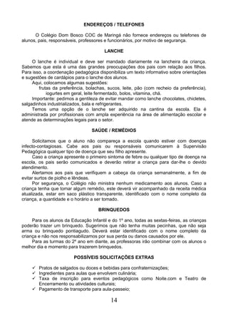 14
ENDEREÇOS / TELEFONES
O Colégio Dom Bosco COC de Maringá não fornece endereços ou telefones de
alunos, pais, responsáveis, professores e funcionários, por motivo de segurança.
LANCHE
O lanche é individual e deve ser mandado diariamente na lancheira da criança.
Sabemos que esta é uma das grandes preocupações dos pais com relação aos filhos.
Para isso, a coordenação pedagógica disponibiliza um texto informativo sobre orientações
e sugestões de cardápios para o lanche dos alunos.
Aqui, colocamos algumas sugestões:
frutas da preferência, bolachas, sucos, leite, pão (com recheio da preferência),
iogurtes em geral, leite fermentado, bolos, vitamina, chá.
Importante: pedimos a gentileza de evitar mandar como lanche chocolates, chicletes,
salgadinhos industrializados, bala e refrigerantes.
Temos uma opção de o lanche ser adquirido na cantina da escola. Ela é
administrada por profissionais com ampla experiência na área de alimentação escolar e
atende as determinações legais para o setor.
SAÚDE / REMÉDIOS
Solicitamos que o aluno não compareça a escola quando estiver com doenças
infecto-contagiosas. Cabe aos pais ou responsáveis comunicarem à Supervisão
Pedagógica qualquer tipo de doença que seu filho apresente.
Caso a criança apresente o primeiro sintoma de febre ou qualquer tipo de doença na
escola, os pais serão comunicados e deverão retirar a criança para dar-lhe o devido
atendimento.
Alertamos aos pais que verifiquem a cabeça da criança semanalmente, a fim de
evitar surtos de piolho e lêndeas.
Por segurança, o Colégio não ministra nenhum medicamento aos alunos. Caso a
criança tenha que tomar algum remédio, este deverá vir acompanhado da receita médica
atualizada, estar em saco plástico transparente, identificado com o nome completo da
criança, a quantidade e o horário a ser tomado.
BRINQUEDOS
Para os alunos da Educação Infantil e do 1º ano, todas as sextas-feiras, as crianças
poderão trazer um brinquedo. Sugerimos que não tenha muitas pecinhas, que não seja
arma ou brinquedo pontiagudo. Deverá estar identificado com o nome completo da
criança e não nos responsabilizamos por sua perda ou danos causados por ele.
Para as turmas do 2º ano em diante, as professoras irão combinar com os alunos o
melhor dia e momento para trazerem brinquedos.
POSSÍVEIS SOLICITAÇÕES EXTRAS
 Pratos de salgados ou doces e bebidas para confraternizações;
 Ingredientes para aulas que envolvem culinária;
 Taxa de inscrição para eventos pedagógicos como Noite.com e Teatro de
Encerramento ou atividades culturais;
 Pagamento de transporte para aula-passeio;
 
