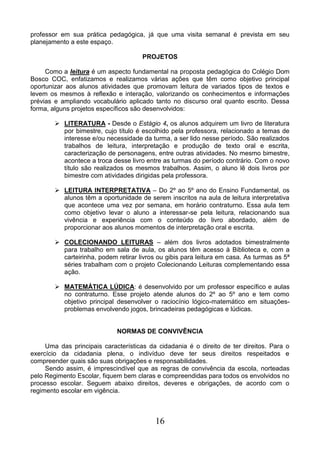 16
professor em sua prática pedagógica, já que uma visita semanal é prevista em seu
planejamento a este espaço.
PROJETOS
Como a leitura é um aspecto fundamental na proposta pedagógica do Colégio Dom
Bosco COC, enfatizamos e realizamos várias ações que têm como objetivo principal
oportunizar aos alunos atividades que promovam leitura de variados tipos de textos e
levem os mesmos à reflexão e interação, valorizando os conhecimentos e informações
prévias e ampliando vocabulário aplicado tanto no discurso oral quanto escrito. Dessa
forma, alguns projetos específicos são desenvolvidos:
 LITERATURA - Desde o Estágio 4, os alunos adquirem um livro de literatura
por bimestre, cujo título é escolhido pela professora, relacionado a temas de
interesse e/ou necessidade da turma, a ser lido nesse período. São realizados
trabalhos de leitura, interpretação e produção de texto oral e escrita,
caracterização de personagens, entre outras atividades. No mesmo bimestre,
acontece a troca desse livro entre as turmas do período contrário. Com o novo
título são realizados os mesmos trabalhos. Assim, o aluno lê dois livros por
bimestre com atividades dirigidas pela professora.
 LEITURA INTERPRETATIVA – Do 2º ao 5º ano do Ensino Fundamental, os
alunos têm a oportunidade de serem inscritos na aula de leitura interpretativa
que acontece uma vez por semana, em horário contraturno. Essa aula tem
como objetivo levar o aluno a interessar-se pela leitura, relacionando sua
vivência e experiência com o conteúdo do livro abordado, além de
proporcionar aos alunos momentos de interpretação oral e escrita.
 COLECIONANDO LEITURAS – além dos livros adotados bimestralmente
para trabalho em sala de aula, os alunos têm acesso à Biblioteca e, com a
carteirinha, podem retirar livros ou gibis para leitura em casa. As turmas as 5ª
séries trabalham com o projeto Colecionando Leituras complementando essa
ação.
 MATEMÁTICA LÚDICA: é desenvolvido por um professor específico e aulas
no contraturno. Esse projeto atende alunos do 2º ao 5º ano e tem como
objetivo principal desenvolver o raciocínio lógico-matemático em situações-
problemas envolvendo jogos, brincadeiras pedagógicas e lúdicas.
NORMAS DE CONVIVÊNCIA
Uma das principais características da cidadania é o direito de ter direitos. Para o
exercício da cidadania plena, o indivíduo deve ter seus direitos respeitados e
compreender quais são suas obrigações e responsabilidades.
Sendo assim, é imprescindível que as regras de convivência da escola, norteadas
pelo Regimento Escolar, fiquem bem claras e compreendidas para todos os envolvidos no
processo escolar. Seguem abaixo direitos, deveres e obrigações, de acordo com o
regimento escolar em vigência.
 