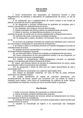 17
DOS ALUNOS
Dos Direitos
I. tomar conhecimento das disposições do Regimento Escolar e do(s)
Regulamento(s) de biblioteca e laboratórios do estabelecimento de ensino, no ato da
matrícula;
II. ter assegurado que o estabelecimento de ensino cumpra a sua função de
efetivar o processo de ensino e aprendizagem;
III. ter assegurado o princípio constitucional de igualdade de condições para o
acesso e permanência no estabelecimento de ensino;
IV. ser respeitado, sem qualquer forma de discriminação;
V. solicitar orientação dos diversos setores do estabelecimento de ensino;
VI. utilizar os serviços, as dependências escolares e os recursos
materiais da escola, de acordo com as normas estabelecidas no Regulamento Interno;
VII. participar das aulas e das demais atividades escolares;
VIII. ter assegurada a prática, facultativa, da Educação Física, nos casos previstos
em lei;
IX. ter ensino de qualidade ministrado por profissionais habilitados para o exercício
de suas funções e atualizados em suas áreas de conhecimento;
X. ter acesso a todos os conteúdos previstos na Proposta Pedagógica Curricular do
estabelecimento de ensino;
XI. participar de forma representativa na construção, acompanhamento e avaliação
do Projeto Político-Pedagógico da escola;
XII. ser informado sobre o Sistema de Avaliação do estabelecimento de ensino;
XIII. tomar conhecimento do seu aproveitamento escolar e de sua frequência, no
decorrer do processo de ensino e aprendizagem;
XIV. solicitar os procedimentos didático-pedagógicos previstos na legislação
vigente e normalizados pelo Sistema Estadual de Ensino;
XV. sugerir, aos diversos setores de serviços do estabelecimento de ensino, ações
que viabilizem melhor funcionamento das atividades;
XVI. ter assegurado o direito de votar e/ou ser votado representante de sala e
associações afins;
XVII. participar de associações e/ou organizar agremiações afins;
XIX. realizar as atividades avaliativas, em caso de falta às aulas, mediante
justificativa e/ou atestado médico;
XX. receber atendimento de regime de exercícios domiciliares, com
acompanhamento da escola, sempre que compatível com seu estado de saúde e
mediante laudo médico, como forma de compensação da ausência às aulas, quando
impossibilitado de freqüentar a escola por motivo de enfermidade ou gestação.
Dos Deveres
I. manter e promover relações de cooperação no ambiente escolar;
II. realizar as tarefas escolares definidas pelos docentes;
III. atender às determinações dos diversos setores do estabelecimento de ensino,
nos respectivos âmbitos de competência;
IV. participar de todas as atividades curriculares programadas e desenvolvidas pelo
estabelecimento de ensino;
V. cooperar na manutenção da higiene e na conservação das instalações
escolares;
 