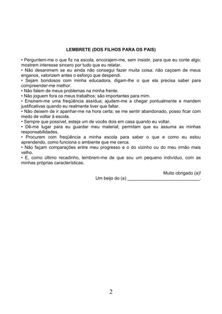 2
LEMBRETE (DOS FILHOS PARA OS PAIS)
• Perguntem-me o que fiz na escola, encorajem-me, sem insistir, para que eu conte algo;
mostrem interesse sincero por tudo que eu relatar.
• Não desanimem se eu ainda não consegui fazer muita coisa; não caçoem de meus
enganos, valorizem antes o esforço que despendi.
• Sejam bondosos com minha educadora, digam-lhe o que ela precisa saber para
compreender-me melhor.
• Não falem de meus problemas na minha frente.
• Não joguem fora os meus trabalhos; são importantes para mim.
• Ensinem-me uma freqüência assídua; ajudem-me a chegar pontualmente e mandem
justificativas quando eu realmente tiver que faltar.
• Não deixem de ir apanhar-me na hora certa; se me sentir abandonado, posso ficar com
medo de voltar à escola.
• Sempre que possível, esteja um de vocês dois em casa quando eu voltar.
• Dê-me lugar para eu guardar meu material; permitam que eu assuma as minhas
responsabilidades.
• Procurem com freqüência a minha escola para saber o que e como eu estou
aprendendo, como funciona o ambiente que me cerca.
• Não façam comparações entre meu progresso e o do vizinho ou do meu irmão mais
velho.
• E, como último recadinho, lembrem-me de que sou um pequeno indivíduo, com as
minhas próprias características.
Muito obrigado (a)!
Um beijo do (a) _____________________________.
 
