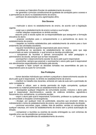 20
- ter acesso ao Calendário Escolar do estabelecimento de ensino;
- ter garantido o princípio constitucional de igualdade de condições para o acesso e
a permanência do aluno no estabelecimento de ensino;
- participar de associações e/ou agremiações afins;
Dos Deveres
- matricular o aluno no estabelecimento de ensino, de acordo com a legislação
vigente;
- exigir que o estabelecimento de ensino cumpra a sua função;
- manter relações cooperativas no âmbito escolar;
-assumir junto à escola ações de co-responsabilidade que assegurem a formação
educativa do aluno;
- propiciar condições para o comparecimento e a permanência do aluno no
estabelecimento de ensino;
- respeitar os horários estabelecidos pelo estabelecimento de ensino para o bom
andamento das atividades escolares;
- requerer transferência quando responsável pelo aluno menor;
- identificar-se na secretaria do estabelecimento de ensino, para que seja
encaminhado ao setor competente, o qual tomará as devidas providências;
- comparecer às reuniões e demais convocações do setor pedagógico e
administrativo da escola, sempre que se fizer necessário;
- acompanhar o desenvolvimento escolar do aluno pelo qual é responsável;
- encaminhar, sempre que possível, e acompanhar o aluno pelo qual é responsável
aos atendimentos especializados solicitados pela escola;
- respeitar e fazer cumprir as decisões tomadas nas assembléias de pais ou
responsáveis para as quais for convocado.
Das Proibições
- tomar decisões individuais que venham a prejudicar o desenvolvimento escolar do
aluno pelo qual é responsável, no âmbito do estabelecimento de ensino;
- interferir no trabalho dos docentes, entrando em sala de aula sem a permissão do
setor competente;
- retirar e utilizar, sem a devida permissão do órgão competente, qualquer
documento ou material pertencente ao estabelecimento de ensino;
- desrespeitar qualquer integrante da comunidade escolar, inclusive o aluno pelo
qual é responsável, discriminando-o, usando de violência simbólica, agredindo-o
fisicamente e/ou verbalmente, no ambiente escolar;
- expor o aluno pelo qual é responsável, funcionário, professor ou qualquer pessoa
da comunidade a situações constrangedoras;
- divulgar, por qualquer meio de publicidade, assuntos que envolvam direta ou
indiretamente o nome do estabelecimento de ensino, sem prévia autorização da direção;
- promover excursões, jogos, coletas, lista de pedidos, vendas ou campanhas de
qualquer natureza, em nome do estabelecimento de ensino sem a prévia autorização da
direção;
- comparecer a reuniões ou eventos da escola embriagado ou com sintomas de
ingestão e/ou uso de substâncias químicas tóxicas;
 fumar nas dependências do estabelecimento de ensino.
 
