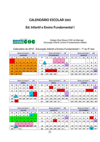 21
CALENDÁRIO ESCOLAR 2012
Ed. Infantil e Ensino Fundamental I
Colégio Dom Bosco COC de Maringá
Educação Infantil, Ensino Fundamental e Médio
Calendário de 2012 - Educação Infantil e Ensino Fundamental I - 1º ao 5º ano
Dias letivos= 00 Dias letivos= 19 Dias letivos= 23
JANEIRO FEVEREIRO MARÇO
D S T Q Q S S D S T Q Q S S D S T Q Q S S
1 2 3 4 5 6 7 1 2 3 4 1 2 3
8 9 10 11 12 13 14 5 7 8 9 10 11 4 5 6 7 8 9 10
15 16 17 18 19 20 21 12 13 14 15 16 17 18 11 12 13 14 15 16 17
22 23 24 25 26 27 28 19 20 21 22 23 24 25 18 19 20 21 22 23 24
29 30 31 26 27 28 29 25 26 27 28 29 30 31
Dias letivos= 19 Dias letivos= 21 Dias letivos= 20
ABRIL MAIO JUNHO
D S T Q Q S S D S T Q Q S S D S T Q Q S S
1 2 3 4 5 6 7 1 2 3 4 5 1 2
8 9 10 11 12 13 14 6 7 8 9 10 11 12 3 4 5 6 7 8 9
15 16 17 18 19 20 21 13 14 15 16 17 18 19 10 11 12 13 14 15 16
22 24 25 26 27 28 20 21 22 23 24 25 26 17 18 19 20 21 22 23
29 30 27 28 29 30 31 24 25 26 27 28 29 30
Dias letivos= 12 Dias letivos= 23 Dias letivos= 20
JULHO AGOSTO SETEMBRO
D S T Q Q S S D S T Q Q S S D S T Q Q S S
1 2 3 4 5 6 7 1 2 3 4 1
8 9 10 11 12 13 14 5 6 7 8 9 10 11 2 3 4 5 6 7 8
15 16 17 18 19 20 21 12 13 14 15 16 17 18 9 10 11 12 13 14 15
22 23 24 25 26 27 28 19 20 21 22 23 24 25 16 17 18 19 20 21 22
29 31 26 27 28 29 30 31 23 24 25 26 27 28 29
 