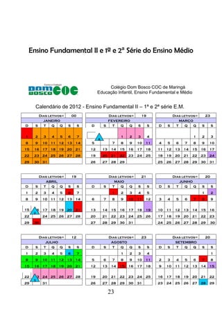 23
Ensino Fundamental II e 1ª e 2ª Série do Ensino Médio
Colégio Dom Bosco COC de Maringá
Educação Infantil, Ensino Fundamental e Médio
Calendário de 2012 - Ensino Fundamental II – 1ª e 2ª série E.M.
Dias letivos= 00 Dias letivos= 19 Dias letivos= 23
JANEIRO FEVEREIRO MARÇO
D S T Q Q S S D S T Q Q S S D S T Q Q S S
1 2 3 4 5 6 7 1 2 3 4 1 2 3
8 9 10 11 12 13 14 5 7 8 9 10 11 4 5 6 7 8 9 10
15 16 17 18 19 20 21 12 13 14 15 16 17 18 11 12 13 14 15 16 17
22 23 24 25 26 27 28 19 20 21 22 23 24 25 18 19 20 21 22 23 24
29 30 31 26 27 28 29 25 26 27 28 29 30 31
Dias letivos= 19 Dias letivos= 21 Dias letivos= 20
ABRIL MAIO JUNHO
D S T Q Q S S D S T Q Q S S D S T Q Q S S
1 2 3 4 5 6 7 1 2 3 4 5 1 2
8 9 10 11 12 13 14 6 7 8 9 10 11 12 3 4 5 6 7 8 9
15 16 17 18 19 20 21 13 14 15 16 17 18 19 10 11 12 13 14 15 16
22 24 25 26 27 28 20 21 22 23 24 25 26 17 18 19 20 21 22 23
29 30 27 28 29 30 31 24 25 26 27 28 29 30
Dias letivos= 12 Dias letivos= 23 Dias letivos= 20
JULHO AGOSTO SETEMBRO
D S T Q Q S S D S T Q Q S S D S T Q Q S S
1 2 3 4 5 6 7 1 2 3 4 1
8 9 10 11 12 13 14 5 6 7 8 9 10 11 2 3 4 5 6 7 8
15 16 17 18 19 20 21 12 13 14 15 16 17 18 9 10 11 12 13 14 15
22 23 24 25 26 27 28 19 20 21 22 23 24 25 16 17 18 19 20 21 22
29 31 26 27 28 29 30 31 23 24 25 26 27 28 29
 