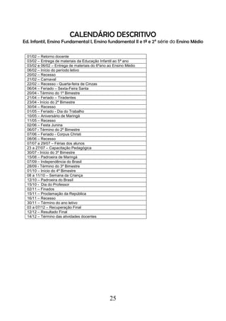 25
CALENDÁRIO DESCRITIVO
Ed. Infantil, Ensino Fundamental I, Ensino fundamental II e 1ª e 2ª série do Ensino Médio
01/02 – Retorno docente
03/02 – Entrega de materiais da Educação Infantil ao 5ª ano
03/02 e 06/02 – Entrega de materiais do 6ºano ao Ensino Médio
06/02 – Início do período letivo
20/02 – Recesso
21/02 – Carnaval
22/02 – Recesso - Quarta-feira de Cinzas
06/04 – Feriado – Sexta-Feira Santa
20/04 - Término do 1º Bimestre
21/04 – Feriado – Tiradentes
23/04 - Início do 2º Bimestre
30/04 – Recesso
01/05 – Feriado - Dia do Trabalho
10/05 – Aniversário de Maringá
11/05 – Recesso
02/06 – Festa Junina
06/07 - Término do 2º Bimestre
07/06 – Feriado - Corpus Christi
08/06 – Recesso
07/07 a 29/07 – Férias dos alunos
23 a 27/07 – Capacitação Pedagógica
30/07 - Início do 3º Bimestre
15/08 – Padroeira de Maringá
07/09 – Independência do Brasil
28/09 - Término do 3º Bimestre
01/10 – Início do 4º Bimestre
08 a 11/10 – Semana da Criança
12/10 – Padroeira do Brasil
15/10 - Dia do Professor
02/11 – Finados
15/11 – Proclamação da República
16/11 – Recesso
30/11 – Término do ano letivo
03 a 07/12 – Recuperação Final
12/12 – Resultado Final
14/12 – Término das atividades docentes
 