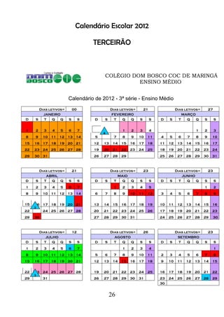 26
Calendário Escolar 2012
TERCEIRÃO
COLÉGIO DOM BOSCO COC DE MARINGÁ
ENSINO MÉDIO
Calendário de 2012 - 3ª série - Ensino Médio
Dias letivos= 00 Dias letivos= 21 Dias letivos= 27
JANEIRO FEVEREIRO MARÇO
D S T Q Q S S D S T Q Q S S D S T Q Q S S
1 2 3 4 5 6 7 1 2 3 4 1 2 3
8 9 10 11 12 13 14 5 7 8 9 10 11 4 5 6 7 8 9 10
15 16 17 18 19 20 21 12 13 14 15 16 17 18 11 12 13 14 15 16 17
22 23 24 25 26 27 28 19 20 21 22 23 24 25 18 19 20 21 22 23 24
29 30 31 26 27 28 29 25 26 27 28 29 30 31
Dias letivos= 21 Dias letivos= 23 Dias letivos= 23
ABRIL MAIO JUNHO
D S T Q Q S S D S T Q Q S S D S T Q Q S S
1 2 3 4 5 6 7 1 2 3 4 5 1 2
8 9 10 11 12 13 14 6 7 8 9 10 11 12 3 4 5 6 7 8 9
15 16 17 18 19 20 21 13 14 15 16 17 18 19 10 11 12 13 14 15 16
22 24 25 26 27 28 20 21 22 23 24 25 26 17 18 19 20 21 22 23
29 30 27 28 29 30 31 24 25 26 27 28 29 30
Dias letivos= 12 Dias letivos= 26 Dias letivos= 23
JULHO AGOSTO SETEMBRO
D S T Q Q S S D S T Q Q S S D S T Q Q S S
1 2 3 4 5 6 7 1 2 3 4 1
8 9 10 11 12 13 14 5 6 7 8 9 10 11 2 3 4 5 6 7 8
15 16 17 18 19 20 21 12 13 14 15 16 17 18 9 10 11 12 13 14 15
22 23 24 25 26 27 28 19 20 21 22 23 24 25 16 17 18 19 20 21 22
29 31 26 27 28 29 30 31 23 24 25 26 27 28 29
30
 