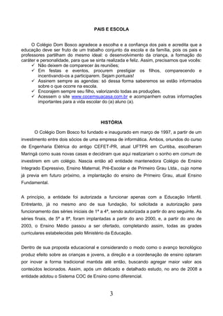3
PAIS E ESCOLA
O Colégio Dom Bosco agradece a escolha e a confiança dos pais e acredita que a
educação deve ser fruto de um trabalho conjunto da escola e da família, pois os pais e
professores partilham do mesmo ideal: o desenvolvimento da criança, a formação do
caráter e personalidade, para que se sinta realizada e feliz. Assim, precisamos que vocês:
 Não deixem de comparecer às reuniões;
 Em festas e eventos, procurem prestigiar os filhos, comparecendo e
incentivando-os a participarem. Sejam pontuais!
 Assinem sempre as agendas: só dessa forma saberemos se estão informados
sobre o que ocorre na escola.
 Encorajem sempre seu filho, valorizando todas as produções.
 Acessem o site www.cocemsuacasa.com.br e acompanhem outras informações
importantes para a vida escolar do (a) aluno (a).
HISTÓRIA
O Colégio Dom Bosco foi fundado e inaugurado em março de 1997, a partir de um
investimento entre dois sócios de uma empresa de informática. Ambos, oriundos do curso
de Engenharia Elétrica do antigo CEFET-PR, atual UFTPR em Curitiba, escolheram
Maringá como suas novas casas e decidiram que aqui realizariam o sonho em comum de
investirem em um colégio. Nascia então a0 entidade mantenedora Colégio de Ensino
Integrado Expressivo, Ensino Maternal, Pré-Escolar e de Primeiro Grau Ltda., cujo nome
já previa em futuro próximo, a implantação do ensino de Primeiro Grau, atual Ensino
Fundamental.
A princípio, a entidade foi autorizada a funcionar apenas com a Educação Infantil.
Entretanto, já no mesmo ano de sua fundação, foi solicitada a autorização para
funcionamento das séries iniciais de 1ª a 4ª, sendo autorizada a partir do ano seguinte. As
séries finais, de 5ª a 8ª, foram implantadas a partir do ano 2000, e, a partir do ano de
2003, o Ensino Médio passou a ser ofertado, completando assim, todas as grades
curriculares estabelecidas pelo Ministério da Educação.
Dentro de sua proposta educacional e considerando o modo como o avanço tecnológico
produz efeito sobre as crianças e jovens, a direção e a coordenação de ensino optaram
por inovar a forma tradicional mantida até então, buscando agregar maior valor aos
conteúdos lecionados. Assim, após um delicado e detalhado estudo, no ano de 2008 a
entidade adotou o Sistema COC de Ensino como diferencial.
 
