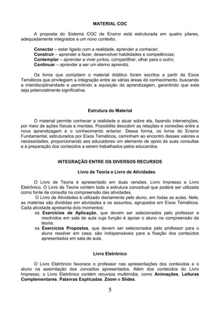 5
MATERIAL COC
A proposta do Sistema COC de Ensino está estruturada em quatro pilares,
adequadamente integrados a um novo contexto.
Conectar – estar ligado com a realidade, aprender a conhecer;
Construir – aprender a fazer, desenvolver habilidades e competências;
Contemplar – aprender a viver juntos, compartilhar, olhar para o outro;
Continuar – aprender a ser um eterno aprendiz.
Os livros que compõem o material didático foram escritos a partir de Eixos
Temáticos que privilegiam a integração entre as várias áreas do conhecimento, buscando
a interdisciplinaridade e permitindo a aquisição da aprendizagem, garantindo que esta
seja potencialmente significativa.
Estrutura do Material
O material permite conhecer a realidade e atuar sobre ela, fazendo intervenções,
por meio de ações físicas e mentais. Possibilita descobrir as relações e conexões entre a
nova aprendizagem e o conhecimento anterior. Dessa forma, os livros do Ensino
Fundamental, estruturados por Eixos Temáticos, caminham ao encontro desses valores e
necessidades, proporcionando aos educadores um elemento de apoio às suas consultas
e à preparação dos conteúdos a serem trabalhados pelos educandos.
INTEGRAÇÃO ENTRE OS DIVERSOS RECURSOS
Livro de Teoria e Livro de Atividades
O Livro de Teoria é apresentado em duas versões: Livro Impresso e Livro
Eletrônico. O Livro de Teoria contém toda a estrutura conceitual que poderá ser utilizada
como fonte de consulta na compreensão das atividades.
O Livro de Atividades é utilizado diariamente pelo aluno, em todas as aulas. Nele,
as matérias são divididas em atividades e os assuntos, agrupados em Eixos Temáticos.
Cada atividade apresenta dois momentos:
os Exercícios de Aplicação, que devem ser selecionados pelo professor e
resolvidos em sala de aula cuja função é apoiar o aluno na compreensão da
teoria;
os Exercícios Propostos, que devem ser selecionados pelo professor para o
aluno resolver em casa; são indispensáveis para a fixação dos conteúdos
apresentados em sala de aula.
Livro Eletrônico
O Livro Eletrônico favorece o professor nas apresentações dos conteúdos e o
aluno na assimilação dos conceitos apresentados. Além dos conteúdos do Livro
Impresso, o Livro Eletrônico contém recursos multimídia, como Animações, Leituras
Complementares, Palavras Explicadas, Zoom e Slides.
 