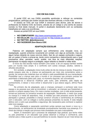 6
COC EM SUA CASA
O portal COC em sua CASA possibilita aprofundar e reforçar os conteúdos
programáticos, participar dos clubes virtuais das diversas ciências, e muito mais.
O acesso ao COC em sua CASA é exclusivo para alunos, pais de alunos e
professores do Sistema COC de Ensino, através de um código e uma senha de acesso
(consta no final deste manual). O portal é atualizado diariamente com os conteúdos
trabalhados em sala e as ocorrências.
Acesso ao portal COC em sua CASA:
 NO COMPUTADOR: http://www.cocemsuacasa.com.br
 NO CELULAR: http://cel.coc.com.br/ ou http://celular.coc.com.br/
 NO TWITTER: @domboscococ
 NO FACEBOOK:Dom Bosco COC
ADAPTAÇÃO ESCOLAR
Falamos em adaptação sempre que enfrentamos uma situação nova, ou
readaptação, quando entramos novamente em contato com algo já conhecido, mas por
algum tempo distante do nosso convívio diário. Sair de um espaço conhecido e seguro,
dar um passo à frente e arriscar-se, tendo como companhia o desconhecido para o qual
precisamos olhar, perceber, sentir, avaliar, nos leva às mais diferentes reações:
permanecer no espaço seguro e protegido, seguir adiante ou desistir e voltar atrás.
O início da vida escolar marca também uma saída: a de um espaço familiar restrito
para um mundo mais amplo. E o confronto com outras crianças, adultos, valores e
atitudes educativas.
Em verdade, a adaptação inicia muito antes da ida da criança à escola. Enquanto o
adulto prepara esta ida, a criança vai participando por meio dos comentários sobre a
escola, da compra dos materiais que vai utilizar e pela possibilidade de sua manipulação.
Possibilitar que a criança saia para o mundo é um processo que primeiro precisa ser
assimilado e elaborado pelos pais, para, no momento seguinte, ser concretizado.
Adaptar-se é deixar-se modificar pelo outro, pelo ambiente, pelo objeto de
conhecimento, é deixar o novo entrar e desarrumar o que estava seguro, afirma Paulo
Freire.
No primeiro dia de adaptação, pais e crianças começam a conhecer este novo
espaço e as pessoas que nele se encontram: o educador, as crianças que freqüentam a
escola e o próprio espaço físico. Em meio a tantas novidades, com a mãe ainda presente,
tornam-se possíveis os primeiros ensaios de separação. Geralmente, o medo que surge
na criança é o medo de abandono, mas, à medida que este processo ocorre de forma
planejada e gradual, possibilita à criança construir vínculos e sentimentos de confiança
com o educador, com os colegas e outras pessoas presentes na escola. É esta relação
afetiva com o outro que possibilita a segurança, tão necessária para conhecer e explorar
este novo espaço.
Como adaptação e separação caminham juntas sempre que tocam o novo ou o
desconhecido, os sentimentos de ansiedade provavelmente marcarão sua presença. É o
choro da criança a reação que provoca mais ansiedade nos pais e educadores.
Assim, é necessário que o processo de adaptação seja gradual, que tenha mães
ou pais presentes e um educador que possa observar a criança e conhecê-la, para
orientar pais e mães quanto a sua permanência na escola. Separar-se por mais tempo da
 