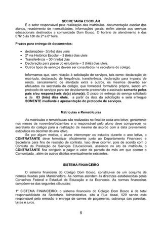8
SECRETARIA ESCOLAR
É o setor responsável pela realização das matrículas, documentação escolar dos
alunos, recebimento de mensalidades, informações gerais, enfim atende aos serviços
educacionais destinados a comunidade Dom Bosco. O horário de atendimento é das
07h15 às 18h de 2ª a 6ª feira.
Prazos para entrega de documentos:
 declarações– 3(três) dias uteis
 2ª via Histórico Escolar – 3 (três) dias uteis
 Transferência – 30 (trinta) dias
 Declaração para passe do estudante – 3 (três) dias uteis.
 Outros tipos de serviços devem ser consultados na secretaria do colégio.
Informamos que, com relação à solicitação de serviços, tais como: declaração de
matrícula, declaração de frequência, transferência, declaração para imposto de
renda, cancelamento de atividade extra e outros, os mesmos deverão ser
efetuados na secretaria do colégio, que fornecerá formulário próprio, sendo um
protocolo de serviços para ser devidamente preenchido e assinado somente pelos
pais e/ou responsáveis do(a) aluno(a). O prazo de entrega do serviço solicitado
é de 03 (três) dias úteis, a partir da data da solicitação e será entregue
SOMENTE mediante a apresentação do protocolo de serviços.
Matrículas e Rematrículas
As matrículas e rematrículas são realizadas no final de cada ano letivo, geralmente
nos meses de novembro/dezembro e o responsável pelo aluno deve comparecer na
secretaria do colégio para a realização da mesma de acordo com a data previamente
estipulada no decorrer do ano letivo.
Se por algum motivo, o aluno interromper os estudos durante o ano letivo, o
CONTRATANTE deve formalizar oficialmente junto ao Departamento Financeiro e
Secretaria para fins de rescisão de contrato. Isso deve ocorrer, pois de acordo com o
Contrato de Prestação de Serviços Educacionais, assinado no ato da matrícula, o
CONTRATANTE fica obrigado a pagar o valor da parcela do mês em que ocorrer o
Comunicado , além de outros débitos eventualmente existentes.
SISTEMA FINANCEIRO
O sistema financeiro do Colégio Dom Bosco, constitui-se de um conjunto de
normas fixadas pela Mantenedora. As normas atendem às diretrizes estabelecidas pelos
Conselhos Federal e Estadual de Educação e da Economia. As normas financeiras
compõem-se das seguintes cláusulas:
1ª SISTEMA FINANCEIRO: o sistema financeiro do Colégio Dom Bosco é de total
responsabilidade da Secretaria Administrativa, sito a Rua Assai, 529 sendo esta
responsável pela emissão e entrega de carnes de pagamento, cobrança das parcelas,
taxas e juros.
 