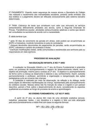 9
2ª PAGAMENTO: Visando maior segurança de nossos alunos a Secretaria do Colégio
não realizará o recebimento das mensalidades escolares, portanto serão emitidas vias
dos boletos e o pagamento deverá ser efetuado exclusivamente pelo sistema bancário
determinado.
3ª TAXA: Cobrança de taxas que constituem num valor que remunera os serviços
extraordinários efetivamente prestados aos alunos, como a Segunda Chamada de
Provas, Transferência escolar, atividades extracurriculares optativas e outros que devem
ser consultados na secretaria de acordo com a necessidade.
É válido lembrar que:
* após 30 dias do vencimento da parcela em atraso, está poderá ser encaminhada ao
SCPC e Cobradora, incidindo honorários à custa do contratante;
* cheques devolvidos decorrentes de pagamentos de parcelas, serão encaminhados ao
SCPC; cobradora e cartório de protestos e títulos;
* eventuais modificações nestas, serão comunicadas e esclarecidas aos senhores pais ou
responsáveis em data oportuna.
PROCESSO DE AVALIAÇÃO
NA EDUCAÇÃO INFANTIL E NO 1º ANO
A avaliação na Educação Infantil e no 1º ano do Ensino Fundamental é entendida
como um processo de acompanhamento e registro do desenvolvimento infantil, sem o
objetivo de promoção, mesmo para o acesso ao 2º ano. O objetivo é o acompanhamento
da forma como a criança se desenvolve e elabora o seu conhecimento. Assim, subsidia
permanentemente o professor, permitindo a organização e reorganização das ações
pedagógicas junto ao universo das crianças.
A avaliação é realizada por meio da observação, da reflexão e do diálogo, tendo
como objeto as diferentes manifestações da criança, representado pelo acompanhamento
do cotidiano escolar. Nessas séries não há menção de notas e o registro é por parecer
descritivo, parcial e final, sobre o desenvolvimento do aluno, considerando os aspectos
qualitativos acumulados ao longo do processo de ensino e aprendizagem.
NO ENSINO FUNDAMENTAL I (2º AO 5º ANO)
A partir do 2º ano, os alunos têm mais de uma atividade avaliativa (provas,
trabalhos, pesquisas, testes…) por disciplina e o registro é feito por nota alcançada
pelo aluno bimestralmente e média final com base na seguinte fórmula:
MF= 1ºB + 2ºB + 3ºB + 4ºB= 6,0
4
 