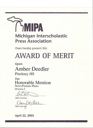 MIPA
Michigan Interscholastic
Press Association
Does hereby present this
AWARD OF MERIT
Upon
Amber Deedler
Pinckney HS
For
Honorable Mention
News/Feature Photo
Division 2
;J;f;w~
MIPA President
c~1Y).e~
MIPA Directi~ .
April 22, 2005
 