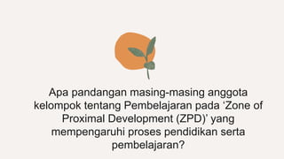 Apa pandangan masing-masing anggota
kelompok tentang Pembelajaran pada ‘Zone of
Proximal Development (ZPD)’ yang
mempengaruhi proses pendidikan serta
pembelajaran?
 