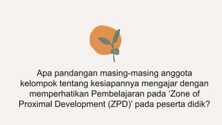 Apa pandangan masing-masing anggota
kelompok tentang kesiapannya mengajar dengan
memperhatikan Pembelajaran pada ‘Zone of
Proximal Development (ZPD)’ pada peserta didik?
 