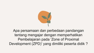 Apa persamaan dan perbedaan pandangan
tentang mengajar dengan memperhatikan
Pembelajaran pada ‘Zone of Proximal
Development (ZPD)’ yang dimiliki peserta didik ?
 