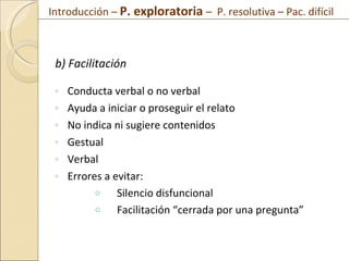 b) Facilitación Conducta verbal o no verbal Ayuda a iniciar o proseguir el relato No indica ni sugiere contenidos Gestual Verbal Errores a evitar: Silencio disfuncional Facilitación “cerrada por una pregunta” Introducción –  P. exploratoria  –  P. resolutiva – Pac. difícil  