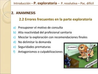Presuponer el motivo de consulta Alta reactividad del profesional sanitario Mezclar la exploración con recomendaciones finales No delimitar la demanda Seguridades prematuras Antagonismos o culpabilizaciones 2.  ANAMNESIS 2.2 Errores frecuentes en la parte exploratoria Introducción –  P. exploratoria  –  P. resolutiva – Pac. difícil  