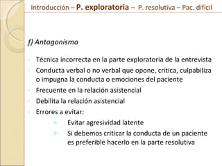 f) Antagonismo Técnica incorrecta en la parte exploratoria de la entrevista Conducta verbal o no verbal que opone, critica, culpabiliza o impugna la conducta o emociones del paciente Frecuente en la relación asistencial Debilita la relación asistencial Errores a evitar: Evitar agresividad latente Si debemos criticar la conducta de un paciente es preferible hacerlo en la parte resolutiva Introducción –  P. exploratoria  –  P. resolutiva – Pac. difícil  