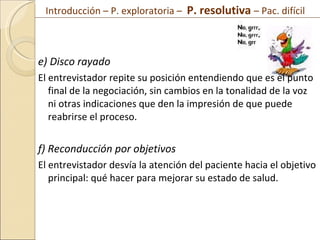 e) Disco rayado El entrevistador repite su posición entendiendo que es el punto final de la negociación, sin cambios en la tonalidad de la voz ni otras indicaciones que den la impresión de que puede reabrirse el proceso. f) Reconducción por objetivos El entrevistador desvía la atención del paciente hacia el objetivo principal: qué hacer para mejorar su estado de salud. Introducción – P. exploratoria –  P. resolutiva  – Pac. difícil  