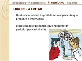 Unidireccionalidad, imposibilitando al paciente que pregunte o interrumpa Frases ligadas sin silencios que no permitan periodos para asimilarlas ERRORES A EVITAR  Introducción – P. exploratoria –  P. resolutiva  – Pac. difícil  