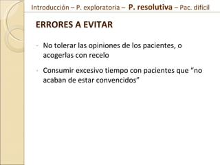 No tolerar las opiniones de los pacientes, o acogerlas con recelo Consumir excesivo tiempo con pacientes que “no acaban de estar convencidos” ERRORES A EVITAR  Introducción – P. exploratoria –  P. resolutiva  – Pac. difícil  