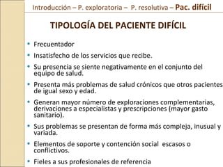 Frecuentador Insatisfecho de los servicios que recibe.  Su presencia se siente negativamente en el conjunto del equipo de salud.  Presenta más problemas de salud crónicos que otros pacientes de igual sexo y edad.  Generan mayor número de exploraciones complementarias, derivaciones a especialistas y prescripciones (mayor gasto sanitario).  Sus problemas se presentan de forma más compleja, inusual y variada. Elementos de soporte y contención social  escasos o conflictivos.  Fieles a sus profesionales de referencia TIPOLOGÍA DEL PACIENTE DIFÍCIL Introducción – P. exploratoria –  P. resolutiva –  Pac. difícil  