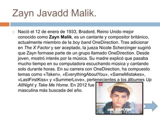 Zayn Javadd Malik.
 Nació el 12 de enero de 1933, Bradord, Reino Unido mejor
conocido como Zayn Malik, es un cantante y compositor británico,
actualmente miembro de la boy band OneDirection. Tras adicionar
en The X Factor y ser aceptado, la jueza Nicole Scherzinger sugirió
que Zayn formase parte de un grupo llamado OneDirection. Desde
joven, mostró interés por la música. Su madre explicó que pasaba
mucho tiempo en su computadora escuchando música y cantando
solo durante horas. En su carrera con OneDirection, ha compuesto
temas como «Taken», «EverythingAboutYou», «SameMistakes»,
«LastFirstKiss» y «SummerLove», pertenecientes a los álbumes Up
AllNight y Take Me Home. En 2012 fue nombrado la celebridad
masculina más buscada del año.
 
