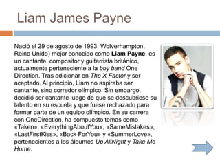 Liam James Payne
Nació el 29 de agosto de 1993, Wolverhampton,
Reino Unido) mejor conocido como Liam Payne, es
un cantante, compositor y guitarrista británico,
actualmente perteneciente a la boy band One
Direction. Tras adicionar en The X Factor y ser
aceptado. Al principio, Liam no aspiraba ser
cantante, sino corredor olímpico. Sin embargo,
decidió ser cantante luego de que se descubriese su
talento en su escuela y que fuese rechazado para
formar parte de un equipo olímpico. En su carrera
con OneDirection, ha compuesto temas como
«Taken», «EverythingAboutYou», «SameMistakes»,
«LastFirstKiss», «Back ForYou» y «SummerLove»,
pertenecientes a los álbumes Up AllNight y Take Me
Home.
 