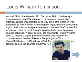 Louis William Tomlinson.
 Nació el 24 de diciembre de 1991, Doncaster, Reino Unido) mejor
conocido como Louis Tomlinson, es un cantante y compositor
británico, actualmente miembro de la “boy band” One Direction Tras
audicionar en The X Factor y ser aceptado, la jueza Nicole Scherzinger
sugirió que Louis formase parte de un grupo llamado OneDirection. En
su infancia, Louis no mostró ningún tipo de interés hacia la música,
sino a la actuación. A pesar de esto, cita al cantante Robbie Williams
como su modelo a seguir. En su carrera con OneDirection, ha
compuesto temas como «Taken», «EverythingAboutYou»,
«SameMistakes», «LastFirstKiss», «Back forYou» y «SummerLove»,
pertenecientes a los álbumes Up AllNight y Take Me Home.
 