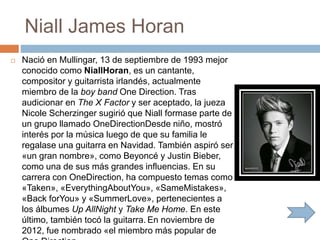 Niall James Horan
 Nació en Mullingar, 13 de septiembre de 1993 mejor
conocido como NiallHoran, es un cantante,
compositor y guitarrista irlandés, actualmente
miembro de la boy band One Direction. Tras
audicionar en The X Factor y ser aceptado, la jueza
Nicole Scherzinger sugirió que Niall formase parte de
un grupo llamado OneDirectionDesde niño, mostró
interés por la música luego de que su familia le
regalase una guitarra en Navidad. También aspiró ser
«un gran nombre», como Beyoncé y Justin Bieber,
como una de sus más grandes influencias. En su
carrera con OneDirection, ha compuesto temas como
«Taken», «EverythingAboutYou», «SameMistakes»,
«Back forYou» y «SummerLove», pertenecientes a
los álbumes Up AllNight y Take Me Home. En este
último, también tocó la guitarra. En noviembre de
2012, fue nombrado «el miembro más popular de
 