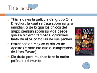 This is us
 This is us es la película del grupo One
Direction, la cual se trata sobre su gira
mundial, & de lo que los chicos del
grupo piensan sobre su vida desde
que se hicieron famosos, opiniones
tanto de ellos como las de sus padres.
 Estrenada en México el día 29 de
Agosto (mismo día que el cumpleaños
de Liam Payne).
 Sin duda para muchas fans la mejor
película del mundo.
 