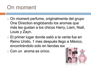 On moment
 On moment perfume, originalmente del grupo
One Direction englobando los aromas que
más les gustan a los chicos Harry, Liam, Niall,
Louis y Zayn.
 El primer lugar donde salió a la venta fue en
Reino Unido, 1 mes después llego a México,
encontrándolo solo en tiendas exclusivas.
 Con un aroma es único.
 