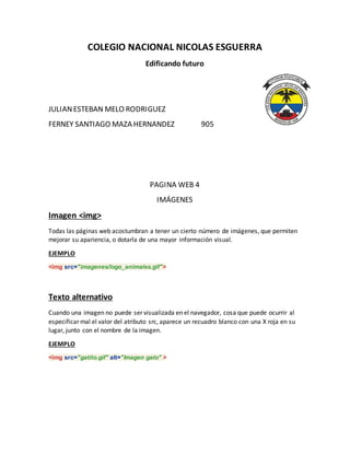 COLEGIO NACIONAL NICOLAS ESGUERRA
Edificando futuro
JULIANESTEBAN MELO RODRIGUEZ
FERNEY SANTIAGO MAZA HERNANDEZ 905
PAGINA WEB 4
IMÁGENES
Imagen <img>
Todas las páginas web acostumbran a tener un cierto número de imágenes, que permiten
mejorar su apariencia, o dotarla de una mayor información visual.
EJEMPLO
<img src="imagenes/logo_animales.gif">
Texto alternativo
Cuando una imagen no puede ser visualizada en el navegador, cosa que puede ocurrir al
especificar mal el valor del atributo src, aparece un recuadro blanco con una X roja en su
lugar, junto con el nombre de la imagen.
EJEMPLO
<img src="gatito.gif" alt="Imagen gato" >