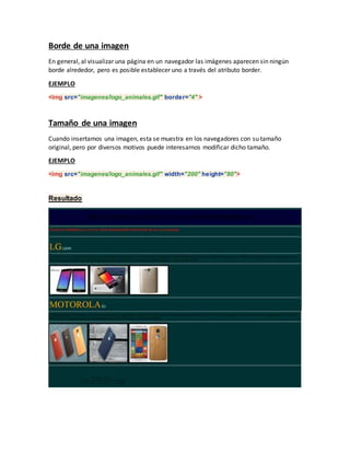 Borde de una imagen
En general, al visualizar una página en un navegador las imágenes aparecen sin ningún
borde alrededor, pero es posible establecer uno a través del atributo border.
EJEMPLO
<img src="imagenes/logo_animales.gif" border="4" >
Tamaño de una imagen
Cuando insertamos una imagen, esta se muestra en los navegadores con su tamaño
original, pero por diversos motivos puede interesarnos modificar dicho tamaño.
EJEMPLO
<img src="imagenes/logo_animales.gif" width="200" height="80">
Resultado