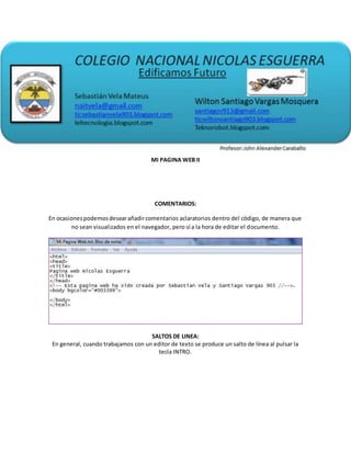 MI PAGINA WEB II
COMENTARIOS:
En ocasionespodemosdesearañadircomentarios aclaratorios dentro del código, de manera que
no sean visualizados en el navegador, pero sí a la hora de editar el documento.
SALTOS DE LINEA:
En general, cuando trabajamos con un editor de texto se produce un salto de línea al pulsar la
tecla INTRO.
 