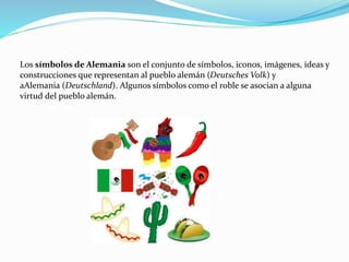 Los símbolos de Alemania son el conjunto de símbolos, iconos, imágenes, ideas y
construcciones que representan al pueblo alemán (Deutsches Volk) y
aAlemania (Deutschland). Algunos símbolos como el roble se asocian a alguna
virtud del pueblo alemán.
 