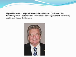 El presidente de la República Federal de Alemania (Präsident der
Bundesrepublik Deutschland o simplemente Bundespräsident, en alemán)
es el jefe de Estado de Alemania.
 