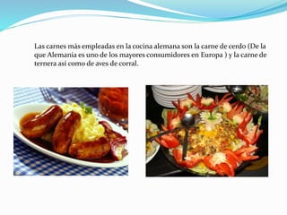 Las carnes más empleadas en la cocina alemana son la carne de cerdo (De la
que Alemania es uno de los mayores consumidores en Europa ) y la carne de
ternera así como de aves de corral.
 