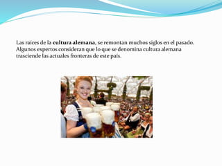 Las raíces de la cultura alemana, se remontan muchos siglos en el pasado.
Algunos expertos consideran que lo que se denomina cultura alemana
trasciende las actuales fronteras de este país.
 