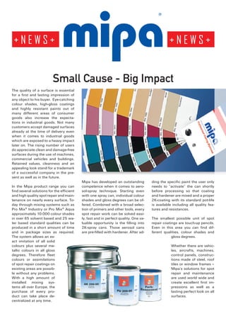 Small Cause - Big Impact
The quality of a surface is essential
for a first and lasting impression of
any object to his buyer. Eye-catching
colour shades, high-gloss coatings
and highly resistant paints out of
many different areas of consumer
goods also increase the expecta-
tions in industrial goods. Not many
customers accept damaged surfaces
already at the time of delivery even
when it comes to industrial goods
which are exposed to a heavy impact
later on. The rising number of users
do appreciate clean and damage-free
surfaces during the use of machines,
commercial vehicles and buildings.
Retained values, cleanness and an
appealing look stand for a trademark
of a successful company in the pre-
sent as well as in the future.
                                           Mipa has developed an outstanding          ding the specific paint the user only
In the Mipa product range you can          competence when it comes to aero-          needs to “activate” the can shortly
find several solutions for the efficient   sol-spray technique. Starting even         before processing so that coating
and high quality spot repair and main-     with one spray can, individual colour      and hardener are mixed and a proper
tenance on nearly every surface. To-       shades and gloss degrees can be of-        2K-coating with its standard pot-life
day through mixing systems such as         fered. Combined with a broad selec-        is available including all quality fea-
Pro Mix® Industry or Pro Mix® Aqua         tion of primers and other tools, every     tures and resistances.
approximately 10.000 colour shades         spot repair work can be solved easi-
in over 65 solvent based and 25 wa-        ly, fast and in perfect quality. One va-   The smallest possible unit of spot
ter based standard qualities can be        luable opportunity is the filling into     repair coatings are touch-up pencils.
produced in a short amount of time         2K-spray cans. Those aerosol cans          Even in this area you can find dif-
and in package sizes as required.          are pre-filled with hardener. After ad-    ferent qualities, colour shades and
The system allows an ex-                                                                          gloss degrees.
act imitation of all solid
colours plus several me-                                                                          Whether there are vehic-
tallic colours in all gloss                                                                       les, aircrafts, machines,
degrees. Therefore fleet                                                                          control panels, construc-
colours or assimilations                                                                          tions made of steel, roof
of spot repair coatings on                                                                        tiles or window frames –
existing areas are possib-                                                                        Mipa’s solutions for spot
le without any problems.                                                                          repair and maintenance
With a high amount of                                                                             are used world wide and
installed mixing sys-                                                                             create excellent first im-
tems all over Europe, the                                                                         pressions as well as a
purchase of every pro-                                                                            lasting perfect look on all
duct can take place de-                                                                           surfaces.
centralized at any time.
 