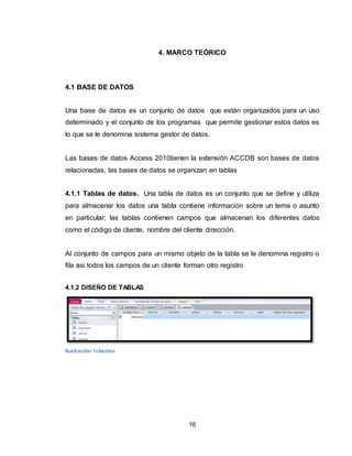 16
4. MARCO TEÓRICO
4.1 BASE DE DATOS
Una base de datos es un conjunto de datos que están organizados para un uso
determinado y el conjunto de los programas que permite gestionar estos datos es
lo que se le denomina sistema gestor de datos.
Las bases de datos Access 2010tienen la extensión ACCDB son bases de datos
relacionadas, las bases de datos se organizan en tablas
4.1.1 Tablas de datos. Una tabla de datos es un conjunto que se define y utiliza
para almacenar los datos una tabla contiene información sobre un tema o asunto
en particular; las tablas contienen campos que almacenan los diferentes datos
como el código de cliente, nombre del cliente dirección.
Al conjunto de campos para un mismo objeto de la tabla se le denomina registro o
fila asi todos los campos de un cliente forman otro registro
4.1.2 DISEÑO DE TABLAS
Ilustración 1clientes
 