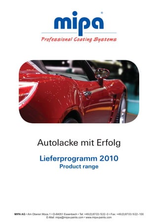 Autolacke mit Erfolg
                     Lieferprogramm 2010
                                       Product range




MIPA AG • Am Oberen Moos 1 • D-84051 Essenbach • Tel: +49 (0) 87 03 / 9 22 - 0 • Fax: +49 (0) 87 03 / 9 22 - 100
                       E-Mail: mipa@mipa-paints.com • www.mipa-paints.com
                                                                                                                   1
 