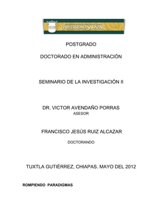 POSTGRADO

       DOCTORADO EN ADMINISTRACIÓN




      SEMINARIO DE LA INVESTIGACIÓN II




       DR. VICTOR AVENDAÑO PORRAS
                       ASESOR



       FRANCISCO JESÚS RUIZ ALCAZAR

                 DOCTORANDO




 TUXTLA GUTIÉRREZ, CHIAPAS. MAYO DEL 2012


ROMPIENDO PARADIGMAS
 