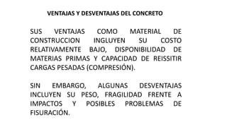 VENTAJAS Y DESVENTAJAS DEL CONCRETO
SUS VENTAJAS COMO MATERIAL DE
CONSTRUCCION INGLUYEN SU COSTO
RELATIVAMENTE BAJO, DISPONIBILIDAD DE
MATERIAS PRIMAS Y CAPACIDAD DE REISSITIR
CARGAS PESADAS (COMPRESIÓN).
SIN EMBARGO, ALGUNAS DESVENTAJAS
INCLUYEN SU PESO, FRAGILIDAD FRENTE A
IMPACTOS Y POSIBLES PROBLEMAS DE
FISURACIÓN.
 