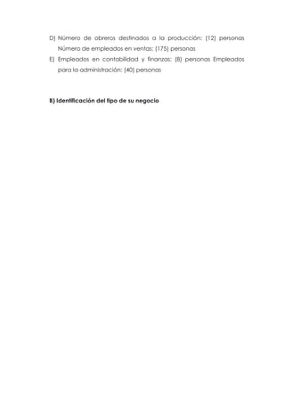 D) Número de obreros destinados a la producción: (12) personas
   Número de empleados en ventas: (175) personas
E) Empleados en contabilidad y finanzas: (8) personas Empleados
   para la administración: (40) personas




B) Identificación del tipo de su negocio
 