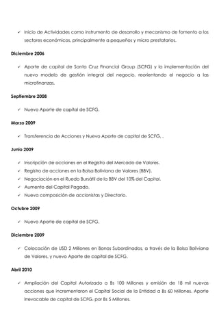    Inicio de Actividades como instrumento de desarrollo y mecanismo de fomento a los
       sectores económicos, principalmente a pequeños y micro prestatarios.


Diciembre 2006


      Aporte de capital de Santa Cruz Financial Group (SCFG) y la implementación del
       nuevo modelo de gestión integral del negocio, reorientando el negocio a las
       microfinanzas.


Septiembre 2008


      Nuevo Aporte de capital de SCFG.


Marzo 2009


      Transferencia de Acciones y Nuevo Aporte de capital de SCFG. .


Junio 2009


      Inscripción de acciones en el Registro del Mercado de Valores.
      Registro de acciones en la Bolsa Boliviana de Valores (BBV).
      Negociación en el Ruedo Bursátil de la BBV del 10% del Capital.
      Aumento del Capital Pagado.
      Nueva composición de accionistas y Directorio.


Octubre 2009


      Nuevo Aporte de capital de SCFG.


Diciembre 2009


      Colocación de USD 2 Millones en Bonos Subordinados, a través de la Bolsa Boliviana
       de Valores, y nuevo Aporte de capital de SCFG.


Abril 2010


      Ampliación del Capital Autorizado a Bs 100 Millones y emisión de 18 mil nuevas
       acciones que incrementaron el Capital Social de la Entidad a Bs 60 Millones. Aporte
       irrevocable de capital de SCFG, por Bs 5 Millones.
 