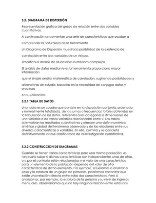 5.2. DIAGRAMA DE DISPERSIÓN<br />Representación gráfica del grado de relación entre dos variables cuantitativas.<br />A continuación se comentan una serie de características que ayudan a<br />comprender la naturaleza de la herramienta.<br />Un Diagrama de Dispersión muestra la posibilidad de la existencia de<br />correlación entre dos variables de un vistazo.<br />Simplifica el análisis de situaciones numéricas complejas.<br />El análisis de datos mediante esta herramienta proporciona mayor información<br />que el simple análisis matemático de correlación, sugiriendo posibilidades y<br />alternativas de estudio, basadas en la necesidad de conjugar datos y procesos<br />en su utilización.<br />5.2.1 TABLA DE DATOS<br />Una tabla es un cuadro que consiste en la disposición conjunta, ordenada y normalmente totalizada, de las sumas o frecuencias totales obtenidos en la tabulación de los datos, referentes a las categorías o dimensiones de una variable o de varias variables relacionadas entre sí. Las tablas sistematizan los resultados cuantitativos y ofrecen una visión numérica, sintética y global del fenómeno observado y de las relaciones entre sus diversas características o variables. En ella, culmina y se concreta definitivamente la fase clasificatoria de la investigación cuantitativa.<br />5.2.2 CONSTRUCCION DE DIAGRAMAS<br />Cuando se tienen varias características para una misma población, es necesario saber si dichas características son independientes unas de otras, o si por el contrario están relacionadas y el valor de una característica para un elemento de la población depende del valor de otra característica de dicho elemento. Por ejemplo, si fuéramos a analizar el peso y la estatura de un grupo de personas, podríamos encontrar que existe una relación directa entre estas dos características. Pero si analizamos, por ejemplo, la estatura de la persona y su nivel de ingresos mensuales, observaríamos que no hay ninguna relación entre estas dos características, es decir, que son independientes. Si dos características de una misma población son independientes, es necesario analizar cada una por separado. Sin embargo, si las características están relacionadas, basta con analizar sólo una de ellas, y la otra característica puede obtenerse a partir de la primera (usándola como variable predictora), o puede establecerse la correlación entre ellas, de tal forma que los análisis realizados reflejen la estructura de correlación o dependencia existente entre ellas. <br />Dadas dos variables X y Y tomadas sobre el mismo elemento de la población, el diagrama de dispersión es simplemente un gráfico de dos dimensiones, donde en un eje (la abscisa) se grafica una variable, y en el otro eje (la ordenada) se grafica la otra variable. Si las variables están correlacionadas, el gráfico mostraría algún nivel de correlación (tendencia) entre las dos variables. Si no hay ninguna correlación, el gráfico presentaría una figura sin forma, una nube de puntos dispersos en el gráfico. La figura siguiente presenta el diagrama de dispersión para una secuencia de dos números aleatorios generados usando el mismo método (realmente es una misma secuencia, donde un número se genera a partir del número anterior, y se examina la autocorrelación resultante). Si el método es adecuado, no debería haber ninguna correlación en la secuencia de datos. Como puede observarse, no existe, aparentemente ninguna correlación entre las dos series de datos. La tabla siguiente presenta la serie de valores graficados (obsérvese que el valor de la variable Y es el valor anterior de la variable X). <br />La tabla y el gráfico siguientes presentan el diagrama de dispersión para el producto Interno Bruto de un país (en millones de dólares) y el consumo de energía (en GWh) para un período de varios años. Como se observa, existe una relación directa entre estas dos variables. Es decir, si podemos predecir o estimar el PIB para un año dado, podríamos estimar cual sería aproximadamente el consumo para el mismo año. <br />Coeficiente de correlación muestral Otra forma de mirar la relación existente entre dos variables es mediante el coeficiente de correlación muestral, r el cual está definido como: <br />y Sx y Sy corresponden a las desviaciones muestrales de las variables X y Y respectivamente. Si no existe ninguna relación entre las dos variables este coeficiente debe dar aproximadamente cero, tiende a +1 si existe una correlación positiva, y hacia −1 si la correlación es negativa. Para el primer conjunto de datos (números aleatorios) tenemos lo siguiente: Sx = 0.287, Sy = 0.292, Sxy = 0.0104 Þ Rxy = 0.104/(0.287×0.292) = 0.124, lo cual muestra que la estructura de correlación es muy débil, es decir, podemos concluir que no existe ninguna relación entre las dos variables. Para el siguiente conjunto de datos (PIB y Consumo de Energía) los estadísticos son: Sx = 5396.3, Sy = 3993.9, Sxy = 21071652.22 Þ Rxy = 21071652.22/(5396.3×3993.9) = 0.978, lo cual confirma la relación existente entre el PIB y el consumo de energía. <br />5.3 Estimacion Mediante la Linea de Regresion<br />Este Coeficiente como ya se dijo mide la fuerza de la relación entre las variables. El coeficiente tiene el signo que tiene b y su valor estará El signo menos en el índice significa una relación negativa y un signo más una correlación positiva. El coeficiente se obtiene sacando la raíz cuadrada al coeficiente de determinación y se simboliza con “r”. <br />En este caso el coeficiente r tiene signo positivo ya que toma el valor de b obtenido con las ecuaciones normales toma valor positivo. <br />La correlación entre los valores de dos variables es un hecho. El que lo consideremos satisfactorio o no, depende de la interpretación. Otro problema que representa la correlación es cuando se pregunta si una variable, de algún modo causa o determina a la otra. La correlación no implica causalidad. Si las variables X e Y están correlacionadas, esto puede ser por que X causa a Y, o porque Y causa a X o porque alguna otra variable afecta tanto a X como Y, o por una combinación de todas estas razones; o puede ser que la relación sea una coincidencia. <br />5.3.1 ECUACIÓN DE LA RECTA COMO AJUSTE DE DATOS. <br />El procedimiento mas objetivo para ajustar una recta a un conjunto de datos presentados en <br />un diagrama de dispersión se conoce como “el método de los mínimos cuadrados”. La recta <br />resultante presenta dos características importantes: <br />1. Es nula la suma de las desviaciones verticales de los puntos a partir de la recta de ajuste <br />∑ (Yｰ - Y) = 0. <br />Es mínima la suma de los cuadrados de dichas desviaciones. Ninguna otra recta daría <br />una suma menor de las desviaciones elevadas al cuadrado ∑ (Yｰ- Y)  -> 0 (mínima). <br />La obtención de los valores de a y b que minimizan esta función es un problema que se puede resolver recurriendo a la derivación parcial de la función en términos de a y b: llamemos G a la función que se va a minimizar: <br />Tomemos las derivadas parciales de G respecto de a y b que son las incógnitas y las igualamos a cero; de esta forma se obtienen dos ecuaciones llamadas ecuaciones normales del modelo que pueden ser resueltas por cualquier método ya sea igualación o matrices para obtener los valores de a y b. <br />Esta ecuación permite estimar el valor de para cualquier valor de X, por ejemplo: Una ciudad que tiene un porcentaje de graduados a nivel superior del 28% la mediana de ingreso para la ciudad será: <br />5.3.2 MODELOS<br />En estadística la regresión lineal o ajuste lineal es un método matemático que modeliza la relación entre una variable dependiente Y, las variables independientes Xi y un término aleatorio.<br />5.4 METODOS DE MINIMOS CUADRADOS<br />El procedimiento mas objetivo para ajustar una recta a un conjunto de datos presentados en <br />un diagrama de dispersión se conoce como “el método de los mínimos cuadrados <br />5.4.2 Estimacion Coeficientes de Regresion<br /> La forma general de la ecuación de regresión múltiple con dos variables independientes es:<br /> Y=a+b1x1+b2x2<br />Y=X1,X2 : Variables Independientes<br />a : es la ordenada del punto de intersección con el eje Y.b1 : Coeficiente de Regresión (es la variación neta en Y por cada unidad de<br />variación en X1.).b2 : Coeficiente de Regresión (es el cambio neto en Y para cada cambio<br />unitario en X2).Prueba Global.- esta prueba investiga básicamente si es posible que todas las variables independientes tengan coeficientes de regresión netaiguales a 0. <br />5.5 Error estándar en la estimación <br />El error estándar de la estimación designado por sYX mide la disparidad “promedio” entre los valores observados y los valores estimados de . Se utiliza la siguiente formula. <br />Debemos entonces calcular los valores de para cada ciudad sustituyendo en la ecuación los valores de los porcentajes de graduados de cada ciudad estudiada. <br />5.6 Coeficientes Determinacion Y Correlacion<br />El coeficiente de correlación lineal mide el grado de intensidad de esta posible relación entre las variables. Este coeficiente se aplica cuando la relación que puede existir entre las varables es lineal (es decir, si representaramos en un gáfico los pares de valores de las dos variables la nube de puntos se aproximaría a una recta). <br />No obstante, puede que exista una relación que no sea lineal, sino exponencial, parabólica, etc. En estos casos, el coeficiente de correlación lineal mediría mal la intensidad de la relación<br />las variables, por lo que convendría utilizar otro tipo de coeficiente más apropiado. <br />Para ver, por tanto, si se puede utilizar el coeficiente de correlación lineal, lo mejor es representar los pares de valores en un gráfico y ver que forma describen. <br />El coeficiente de correlación lineal se calcula aplicando la siguiente fórmula: <br />Numerador: se denomina covarianza y se calcula de la siguiente manera: en cada par de valores (x,y) se multiplica la “x” menos su media, por la “y” menos su media. Se suma el resultado obtenido de todos los pares de valores y este resultado se divide por el tamaño de la muestra. <br />Denominador se calcula el produto de las varianzas de “x” y de “y”, y a este produto se le calcula la raíz cuadrada. <br />Los valores que puede tomar el coeficiente de correlación “r” son: −1 < r < 1 <br />Si “r” > 0, la correlación lineal es positiva (si sube el valor de una variable sube el de la otra). La correlación es tanto más fuerte cuanto más se aproxime a 1. <br />Por ejemplo: altura y peso: los alumnos más altos suelen pesar más. <br />Si “r” < 0, la correlación lineal es negativa (si sube el valor de una variable disminuye el de la otra). La correlación negativa es tanto más fuerte cuanto más se aproxime a −1. <br />Por ejemplo: peso y velocidad: los alumnos más gordos suelen correr menos. <br />Si “r” = 0, no existe correlación lineal entre las variables. Aunque podría existir otro tipo de correlación (parabólica, exponencial, etc.) <br />De todos modos, aunque el valor de “r” fuera próximo a 1 o −1, tampoco esto quiere decir obligatoriamente que existe una relación de causa-efecto entre las dos variables, ya que este resultado podría haberse debido al puro azar. <br />5.6.1   Coeficiente de determinación de la muestra<br />El coeficiente de determinación es la principal forma en que podemos medir la extensión, o fuerza de asociación que existe entre dos variables, X y Y. Puesto que hemos desarrollado una muestra de puntos para desarrollar las líneas de regresión, nos referimos a esta medida como el coeficiente de determinación de la muestra.<br />El coeficiente de determinación de la muestra se desarrolla de la relación entre dos tipos de variación: la variación de los valores Y en conjunto de los datos alrededor de <br />  la línea de regresión ajustada<br />  su propia media<br />el termino variación en estos dos casos se refiere a “la suma de un grupo de desviaciones cuadradas”. Al usar esta definición, entonces es razonable expresar la variación de los valores Y alrededor de la línea de regresión con esta ecuación:<br />variación de los valores Y alrededor de la línea de regresión = <br />la segunda variación, la de los valores de Y con respecto a su propia media, esta determinada por <br />variación de los valores de Y alrededor de su propia media = <br />uno menos la razón entre estas dos variaciones es el coeficiente de determinación de la muestra que se simboliza r2 <br />esta ecuación es una medida del grado de asociación lineal entre X y Y<br />Una correlación perfecta es aquella en que todos los valores de Y caen en la línea de estimación , por lo tanto el coeficiente de determinación es 1<br />Cuando el valor del coeficiente de determinación es 0 quiere decir que no hay correlación entre las dos variables<br />En los problemas con que se topa la mayoría de los responsables de la toma de decisiones, r2 caerá en alguna parte entre estos dos extremos de 1 y 0. recuerde, no obstante que un r2 cercano a 1 indica una fuerte correlación entre X y Y, mientras que un r2 cercano a 0 significa que existe poca correlación entre estas dos variables.<br />Un punto que debemos subrayar fuertemente es que r2 mide solo la fuerza de una relación lineal entre dos variables.<br />5.6.2 Coeficiente de correlación de la muestra. <br />En estadística, el coeficiente de correlación de  la muestra, es una medida de la correlación (la asociación o interdependencia) entre dos variables aleatorias continuas. Para calcular ρ, los datos son ordenados y reemplazados por su respectivo orden.<br />Se tiene que considerar la existencia de datos idénticos a la hora de ordenarlos, aunque si éstos son pocos, se puede ignorar tal circunstancia<br />Para muestras mayores de 20 observaciones, podemos utilizar la siguiente aproximación a la distribución t de Student<br />5.7 Problemas practicos de ajuste de curvas<br />El ajuste de curvas consiste en encontrar una curva que contenga una serie de puntos y que posiblemente cumpla<br />una serie de restricciones adicionales. Esta sección es una introducción tanto a la interpolación (cuando se espera un<br />ajuste exacto a determinadas restricciones) y al ajuste de curvas/análisis de regresión (cuando se permite una<br />aproximación).<br />Ajuste de líneas y curvas polinómicas a puntos<br />Empecemos con una ecuación polinómica de primer grado:<br />Esta línea tiene pendiente a. Sabemos que habrá una línea conectando dos puntos cualesquiera. Por tanto, una<br />ecuación polinómica de primer grado es un ajuste perfecto entre dos puntos.<br />Si aumentamos el orden de la ecuación a la de un polinomio de segundo grado, obtenemos:<br />Esto se ajustará exactamente a tres puntos. Si aumentamos el orden de la ecuación a la de un polinomio de tercer<br />grado, obtenemos:<br />que se ajustará a cuatro puntos.<br />Una forma más general de decirlo es que se ajustará exactamente a cuatro restricciones. Cada restricción puede ser<br />un punto, un ángulo o una curvatura (que es el recíproco del radio, o 1/R). Las restricciones de ángulo y curvatura se<br />suelen añadir a los extremos de una curva, y en tales casos se les llama condiciones finales. A menudo se usan<br />condiciones finales idénticas para asegurar una transición suave entre curvas polinómicas contenidas en una única<br />spline. También se pueden añadir restricciones de orden alto, como quot;
el cambio en la tasa de curvaturaquot;
. Esto, por<br />ejemplo, sería útil en diseños de intercambios en trébol para incorporaciones a autopistas, para entender las fuerzas a<br />las que somete a un vehículo y poder establecer límites razonables de velocidad.<br />Si tenemos más de n + 1 restricciones (siendo n el grado del polinomio), aún podemos hacer pasar la curva<br />polinómica por ellas. No es seguro que vaya a existir un ajuste exacto a todas ellas (pero podría suceder, por<br />ejemplo, en el caso de un polinomio de primer grado que se ajusta a tres puntos colineales). En general, sin embargo,<br />se necesita algún método para evaluar cada aproximación. El método de mínimos cuadrados es una manera de<br />comparar las desviaciones.<br />Ahora bien, podríamos preguntarnos la razón de querer un ajuste aproximado cuando podríamos simplemente<br />aumentar el grado de la ecuación polinómica para obtener un ajuste exacto. Existen varias:<br />• Incluso si existe un ajuste exacto, no quiere decir necesariamente que podamos encontrarlo. Dependiendo del<br />algoritmo que se use, podríamos encontrar un caso divergente, donde no se podría calcular el ajuste exacto, o el<br />coste computacional de encontrar la solución podría ser muy alto. De cualquier modo, tendríamos que acabar<br />aceptando una solución aproximada.<br />• Quizá prefiramos el efecto de promediar datos cuestionables en una muestra, en lugar de distorsionar la curva<br />para que se ajuste a ellos de forma exacta.<br />• Los polinomios de orden superior pueden oscilar mucho. Si hacemos pasar una curva por los puntos A y B,<br />esperaríamos que la curva pase también cerca del punto medio entre A y B. Esto puede no suceder con curvas<br />polinómicas de grados altos, ya que pueden tener valores de magnitud positiva o negativa muy grande. Con<br />polinomios de grado bajo existen más posibilidades de que la curva pase cerca del punto medio (y queda<br />garantizado que pasará exactamente por ahí, en los de primer grado).<br />Ajuste de curvas 2<br />• Los polinomios de orden bajo tienden a ser suaves y las curvas de los polinomios de orden alto tienden a ser<br />quot;
bulbosasquot;
. Para definir esto con más precisión, el número máximo de puntos de inflexión de una curva<br />polinómica es n-2, donde n es el orden de la ecuación polinómica. Un punto de inflexión es el lugar de una curva<br />donde cambia de radio positivo a negativo. Obsérvese que la quot;
bulbosidadquot;
 de los polinomios de orden alto es sólo<br />una posibilidad, ya que también pueden ser suaves, pero no existen garantías, al contrario que sucede con los<br />polinomios de orden bajo. Un polinomio de grado quince podría tener, como máximo, trece puntos de inflexión,<br />pero podría tener también doce, once, o cualquier número hasta cero.<br />Ahora que hemos hablado del uso de grados demasiado bajos para conseguir un ajuste exacto, comentemos qué<br />sucede si el grado de una curva polinómica es mayor del necesario para dicho ajuste. Esto es malo por las razones<br />comentadas anteriormente si los polinomios son de orden alto, pero también nos lleva a un caso en que exista un<br />número infinito de soluciones. Por ejemplo, un polinomio de primer grado (una línea) restringido por un único<br />punto, en lugar de los dos habituales, nos dará un número infinito de soluciones. Esto nos trae el problema de cómo<br />comparar y escoger una solución única, lo que puede ser un problema tanto para humanos como para el software. Por<br />esta razón es mejor escoger el polinomio de menor grado posible para obtener un ajuste exacto en todas las<br />restricciones, y quizá incluso un grado menor si es aceptable una aproximación al ajuste.<br />