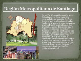 La región Metropolitana es la única
del país que no tiene costa. Su
principal ciudad y capital de Chile
desde la independencia nacional es
Santiago, la que se levanta como una
gran metrópoli generadora de los
grandes negocios de nuestro país y
sede de los poderes Ejecutivo y
Judicial del Estado. Santiago es una
ciudad con grandes adelantos viales
como la Autopista Central y la
moderna Línea 4 del Metro al
servicio de sus habitantes que según
el censo del año 2002 alcanzaban a
4.668.473, siendo la zona de mayor
concentración urbana del país
representando el 40,1% de la
población nacional
 