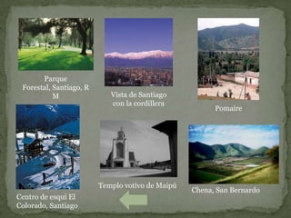 Parque
 Forestal, Santiago, R
           M                Vista de Santiago
                            con la cordillera
                                                        Pomaire




                         Templo votivo de Maipú
                                                  Chena, San Bernardo
Centro de esquí El
Colorado, Santiago
 