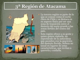  La tercera región es parte de lo
  que se conoce como el norte
  chico de Chile y se destaca en
  su aspecto físico por ser una
  zona de transición entre el
  desierto del norte grande a las
  zonas fértiles del centro del
  país.
 Esta región ofrece a su gente y
  quien quiera visitarla, un
  espectáculo de la naturaleza
  que asombra con la aparición
  del desierto florido, belleza no
  usual en lugares de estas
  características, que invitan a
  quererla y cuidarla.
 